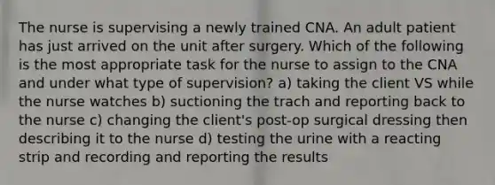 The nurse is supervising a newly trained CNA. An adult patient has just arrived on the unit after surgery. Which of the following is the most appropriate task for the nurse to assign to the CNA and under what type of supervision? a) taking the client VS while the nurse watches b) suctioning the trach and reporting back to the nurse c) changing the client's post-op surgical dressing then describing it to the nurse d) testing the urine with a reacting strip and recording and reporting the results