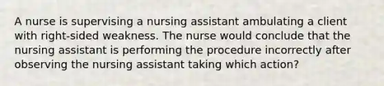 A nurse is supervising a nursing assistant ambulating a client with right-sided weakness. The nurse would conclude that the nursing assistant is performing the procedure incorrectly after observing the nursing assistant taking which action?