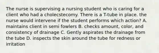 The nurse is supervising a nursing student who is caring for a client who had a cholecstecomy. There is a T-tube in place. the nurse would intervene if the student performs which action? A. maintains client in semi fowlers B. checks amount, color, and consistency of drainage C. Gently aspirates the drainage from the tube D. inspects the skin around the tube for redness or irritation