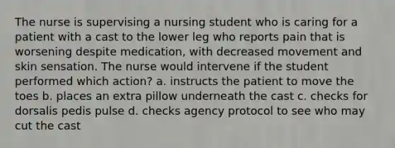 The nurse is supervising a nursing student who is caring for a patient with a cast to the lower leg who reports pain that is worsening despite medication, with decreased movement and skin sensation. The nurse would intervene if the student performed which action? a. instructs the patient to move the toes b. places an extra pillow underneath the cast c. checks for dorsalis pedis pulse d. checks agency protocol to see who may cut the cast