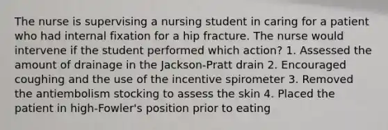 The nurse is supervising a nursing student in caring for a patient who had internal fixation for a hip fracture. The nurse would intervene if the student performed which action? 1. Assessed the amount of drainage in the Jackson-Pratt drain 2. Encouraged coughing and the use of the incentive spirometer 3. Removed the antiembolism stocking to assess the skin 4. Placed the patient in high-Fowler's position prior to eating