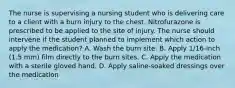 The nurse is supervising a nursing student who is delivering care to a client with a burn injury to the chest. Nitrofurazone is prescribed to be applied to the site of injury. The nurse should intervene if the student planned to implement which action to apply the medication? A. Wash the burn site. B. Apply 1/16-inch (1.5 mm) film directly to the burn sites. C. Apply the medication with a sterile gloved hand. D. Apply saline-soaked dressings over the medication