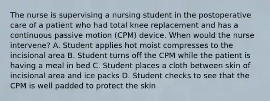 The nurse is supervising a nursing student in the postoperative care of a patient who had total knee replacement and has a continuous passive motion (CPM) device. When would the nurse intervene? A. Student applies hot moist compresses to the incisional area B. Student turns off the CPM while the patient is having a meal in bed C. Student places a cloth between skin of incisional area and ice packs D. Student checks to see that the CPM is well padded to protect the skin