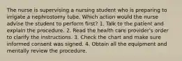 The nurse is supervising a nursing student who is preparing to irrigate a nephrostomy tube. Which action would the nurse advise the student to perform first? 1. Talk to the patient and explain the procedure. 2. Read the health care provider's order to clarify the instructions. 3. Check the chart and make sure informed consent was signed. 4. Obtain all the equipment and mentally review the procedure.