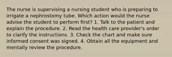 The nurse is supervising a nursing student who is preparing to irrigate a nephrostomy tube. Which action would the nurse advise the student to perform first? 1. Talk to the patient and explain the procedure. 2. Read the health care provider's order to clarify the instructions. 3. Check the chart and make sure informed consent was signed. 4. Obtain all the equipment and mentally review the procedure.