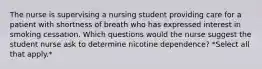 The nurse is supervising a nursing student providing care for a patient with shortness of breath who has expressed interest in smoking cessation. Which questions would the nurse suggest the student nurse ask to determine nicotine dependence? *Select all that apply.*