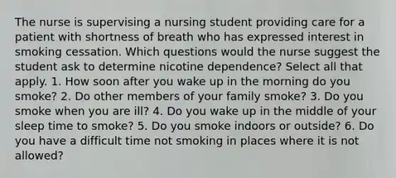 The nurse is supervising a nursing student providing care for a patient with shortness of breath who has expressed interest in smoking cessation. Which questions would the nurse suggest the student ask to determine nicotine dependence? Select all that apply. 1. How soon after you wake up in the morning do you smoke? 2. Do other members of your family smoke? 3. Do you smoke when you are ill? 4. Do you wake up in the middle of your sleep time to smoke? 5. Do you smoke indoors or outside? 6. Do you have a difficult time not smoking in places where it is not allowed?