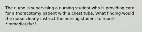 The nurse is supervising a nursing student who is providing care for a thoracotomy patient with a chest tube. What finding would the nurse clearly instruct the nursing student to report *immediately*?