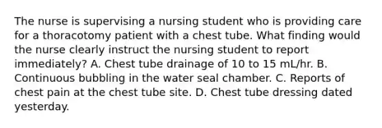 The nurse is supervising a nursing student who is providing care for a thoracotomy patient with a chest tube. What finding would the nurse clearly instruct the nursing student to report immediately? A. Chest tube drainage of 10 to 15 mL/hr. B. Continuous bubbling in the water seal chamber. C. Reports of chest pain at the chest tube site. D. Chest tube dressing dated yesterday.