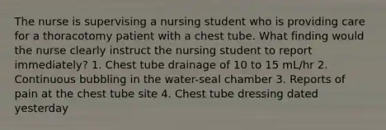 The nurse is supervising a nursing student who is providing care for a thoracotomy patient with a chest tube. What finding would the nurse clearly instruct the nursing student to report immediately? 1. Chest tube drainage of 10 to 15 mL/hr 2. Continuous bubbling in the water-seal chamber 3. Reports of pain at the chest tube site 4. Chest tube dressing dated yesterday