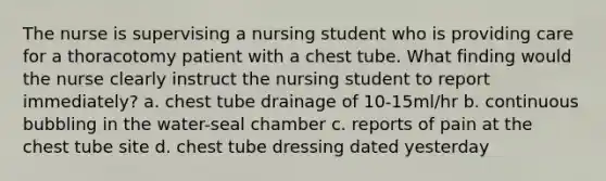 The nurse is supervising a nursing student who is providing care for a thoracotomy patient with a chest tube. What finding would the nurse clearly instruct the nursing student to report immediately? a. chest tube drainage of 10-15ml/hr b. continuous bubbling in the water-seal chamber c. reports of pain at the chest tube site d. chest tube dressing dated yesterday