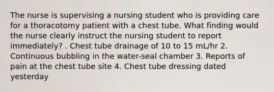 The nurse is supervising a nursing student who is providing care for a thoracotomy patient with a chest tube. What finding would the nurse clearly instruct the nursing student to report immediately? . Chest tube drainage of 10 to 15 mL/hr 2. Continuous bubbling in the water-seal chamber 3. Reports of pain at the chest tube site 4. Chest tube dressing dated yesterday