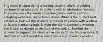 The nurse is supervising a nursing student who is providing postoperative education to a client with an abdominal incision. The nurse sees the student coaching the client to perform coughing exercises, as pictured above. What is the nurse's best action? A. Instruct the student to provide the client with a pillow or folded blanket to hug. B. Help the client determine whether she is able to dangle at the side of the bed. C. Remind the student to support the client while she performs the exercises. D. Help the student assist the client into a high Fowler's position.