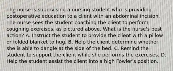 The nurse is supervising a nursing student who is providing postoperative education to a client with an abdominal incision. The nurse sees the student coaching the client to perform coughing exercises, as pictured above. What is the nurse's best action? A. Instruct the student to provide the client with a pillow or folded blanket to hug. B. Help the client determine whether she is able to dangle at the side of the bed. C. Remind the student to support the client while she performs the exercises. D. Help the student assist the client into a high Fowler's position.