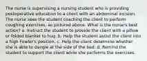 The nurse is supervising a nursing student who is providing postoperative education to a client with an abdominal incision. The nurse sees the student coaching the client to perform coughing exercises, as pictured above. What is the nurse's best action? a. Instruct the student to provide the client with a pillow or folded blanket to hug. b. Help the student assist the client into a high Fowler's position. c. Help the client determine whether she is able to dangle at the side of the bed. d. Remind the student to support the client while she performs the exercises.