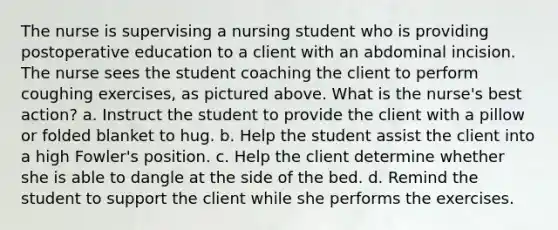 The nurse is supervising a nursing student who is providing postoperative education to a client with an abdominal incision. The nurse sees the student coaching the client to perform coughing exercises, as pictured above. What is the nurse's best action? a. Instruct the student to provide the client with a pillow or folded blanket to hug. b. Help the student assist the client into a high Fowler's position. c. Help the client determine whether she is able to dangle at the side of the bed. d. Remind the student to support the client while she performs the exercises.