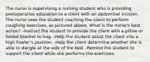 The nurse is supervising a nursing student who is providing postoperative education to a client with an abdominal incision. The nurse sees the student coaching the client to perform coughing exercises, as pictured above. What is the nurse's best action? -Instruct the student to provide the client with a pillow or folded blanket to hug. -Help the student assist the client into a high Fowler's position. -Help the client determine whether she is able to dangle at the side of the bed. -Remind the student to support the client while she performs the exercises.