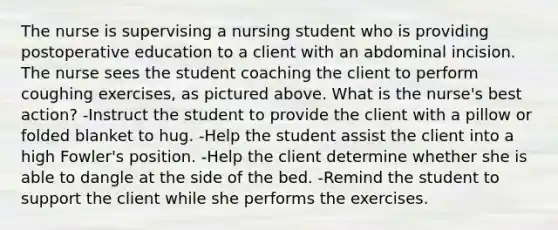 The nurse is supervising a nursing student who is providing postoperative education to a client with an abdominal incision. The nurse sees the student coaching the client to perform coughing exercises, as pictured above. What is the nurse's best action? -Instruct the student to provide the client with a pillow or folded blanket to hug. -Help the student assist the client into a high Fowler's position. -Help the client determine whether she is able to dangle at the side of the bed. -Remind the student to support the client while she performs the exercises.