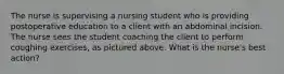 The nurse is supervising a nursing student who is providing postoperative education to a client with an abdominal incision. The nurse sees the student coaching the client to perform coughing exercises, as pictured above. What is the nurse's best action?