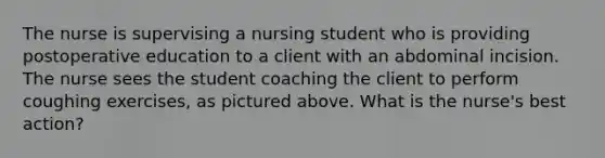 The nurse is supervising a nursing student who is providing postoperative education to a client with an abdominal incision. The nurse sees the student coaching the client to perform coughing exercises, as pictured above. What is the nurse's best action?