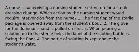 A nurse is supervising a nursing student setting up for a sterile dressing change. Which action by the nursing student would require intervention from the nurse? 1. The first flap of the sterile package is opened away from the student's body. 2. The glove for the dominant hand is pulled on first. 3. When pouring a solution on to the sterile field, the label of the solution bottle is facing the floor. 4. The bottle of solution is kept above the student's waist.