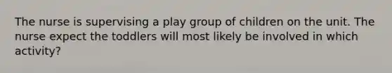 The nurse is supervising a play group of children on the unit. The nurse expect the toddlers will most likely be involved in which activity?