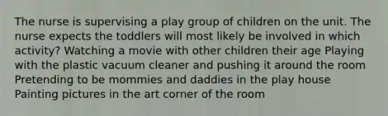 The nurse is supervising a play group of children on the unit. The nurse expects the toddlers will most likely be involved in which activity? Watching a movie with other children their age Playing with the plastic vacuum cleaner and pushing it around the room Pretending to be mommies and daddies in the play house Painting pictures in the art corner of the room