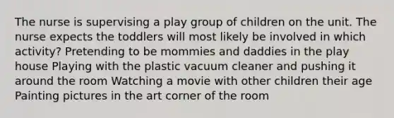 The nurse is supervising a play group of children on the unit. The nurse expects the toddlers will most likely be involved in which activity? Pretending to be mommies and daddies in the play house Playing with the plastic vacuum cleaner and pushing it around the room Watching a movie with other children their age Painting pictures in the art corner of the room