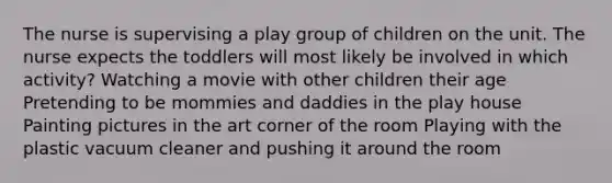 The nurse is supervising a play group of children on the unit. The nurse expects the toddlers will most likely be involved in which activity? Watching a movie with other children their age Pretending to be mommies and daddies in the play house Painting pictures in the art corner of the room Playing with the plastic vacuum cleaner and pushing it around the room