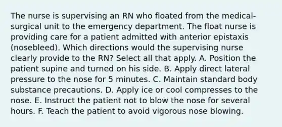 The nurse is supervising an RN who floated from the medical- surgical unit to the emergency department. The float nurse is providing care for a patient admitted with anterior epistaxis (nosebleed). Which directions would the supervising nurse clearly provide to the RN? Select all that apply. A. Position the patient supine and turned on his side. B. Apply direct lateral pressure to the nose for 5 minutes. C. Maintain standard body substance precautions. D. Apply ice or cool compresses to the nose. E. Instruct the patient not to blow the nose for several hours. F. Teach the patient to avoid vigorous nose blowing.