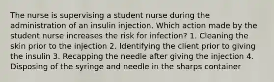 The nurse is supervising a student nurse during the administration of an insulin injection. Which action made by the student nurse increases the risk for infection? 1. Cleaning the skin prior to the injection 2. Identifying the client prior to giving the insulin 3. Recapping the needle after giving the injection 4. Disposing of the syringe and needle in the sharps container