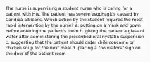 The nurse is supervising a student nurse who is caring for a patient with HIV. The patient has severe esophagitis caused by Candida albicans. Which action by the student requires the most rapid intervention by the nurse? a. putting on a mask and gown before entering the patient's room b. giving the patient a glass of water after administering the prescribed oral nystatin suspension c. suggesting that the patient should order chile concarne or chicken soup for the next meal d. placing a "no visitors" sign on the door of the patient room