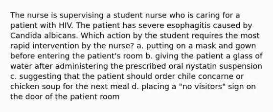 The nurse is supervising a student nurse who is caring for a patient with HIV. The patient has severe esophagitis caused by Candida albicans. Which action by the student requires the most rapid intervention by the nurse? a. putting on a mask and gown before entering the patient's room b. giving the patient a glass of water after administering the prescribed oral nystatin suspension c. suggesting that the patient should order chile concarne or chicken soup for the next meal d. placing a "no visitors" sign on the door of the patient room