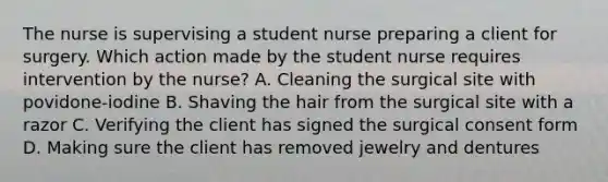 The nurse is supervising a student nurse preparing a client for surgery. Which action made by the student nurse requires intervention by the nurse? A. Cleaning the surgical site with povidone-iodine B. Shaving the hair from the surgical site with a razor C. Verifying the client has signed the surgical consent form D. Making sure the client has removed jewelry and dentures