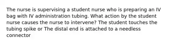 The nurse is supervising a student nurse who is preparing an IV bag with IV administration tubing. What action by the student nurse causes the nurse to intervene? The student touches the tubing spike or The distal end is attached to a needless connector