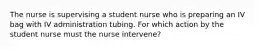 The nurse is supervising a student nurse who is preparing an IV bag with IV administration tubing. For which action by the student nurse must the nurse intervene?