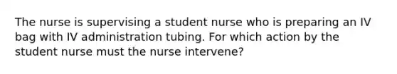 The nurse is supervising a student nurse who is preparing an IV bag with IV administration tubing. For which action by the student nurse must the nurse intervene?