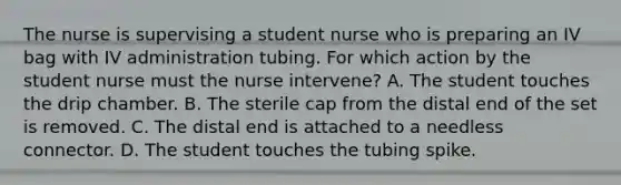 The nurse is supervising a student nurse who is preparing an IV bag with IV administration tubing. For which action by the student nurse must the nurse intervene? A. The student touches the drip chamber. B. The sterile cap from the distal end of the set is removed. C. The distal end is attached to a needless connector. D. The student touches the tubing spike.