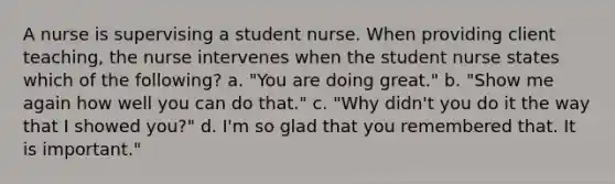 A nurse is supervising a student nurse. When providing client teaching, the nurse intervenes when the student nurse states which of the following? a. "You are doing great." b. "Show me again how well you can do that." c. "Why didn't you do it the way that I showed you?" d. I'm so glad that you remembered that. It is important."