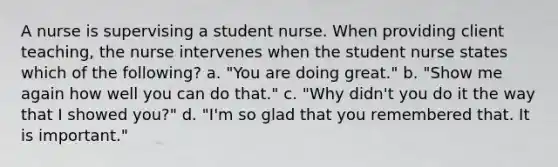 A nurse is supervising a student nurse. When providing client teaching, the nurse intervenes when the student nurse states which of the following? a. "You are doing great." b. "Show me again how well you can do that." c. "Why didn't you do it the way that I showed you?" d. "I'm so glad that you remembered that. It is important."