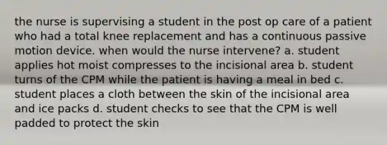 the nurse is supervising a student in the post op care of a patient who had a total knee replacement and has a continuous passive motion device. when would the nurse intervene? a. student applies hot moist compresses to the incisional area b. student turns of the CPM while the patient is having a meal in bed c. student places a cloth between the skin of the incisional area and ice packs d. student checks to see that the CPM is well padded to protect the skin