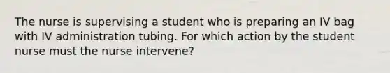 The nurse is supervising a student who is preparing an IV bag with IV administration tubing. For which action by the student nurse must the nurse intervene?