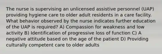 The nurse is supervising an unlicensed assistive personnel (UAP) providing hygiene care to older adult residents in a care facility. What behavior observed by the nurse indicates further education of the UAP is required? A) Compassion for weakness and low activity B) Identification of progressive loss of function C) A negative attitude based on the age of the patient D) Providing culturally competent care to older adults