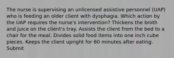 The nurse is supervising an unlicensed assistive personnel (UAP) who is feeding an older client with dysphagia. Which action by the UAP requires the nurse's intervention? Thickens the broth and juice on the client's tray. Assists the client from the bed to a chair for the meal. Divides solid food items into one inch cube pieces. Keeps the client upright for 60 minutes after eating. Submit