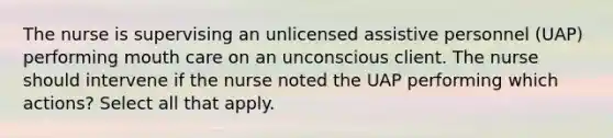 The nurse is supervising an unlicensed assistive personnel (UAP) performing mouth care on an unconscious client. The nurse should intervene if the nurse noted the UAP performing which actions? Select all that apply.