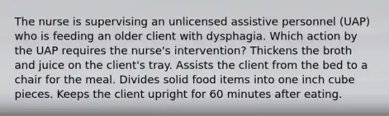 The nurse is supervising an unlicensed assistive personnel (UAP) who is feeding an older client with dysphagia. Which action by the UAP requires the nurse's intervention? Thickens the broth and juice on the client's tray. Assists the client from the bed to a chair for the meal. Divides solid food items into one inch cube pieces. Keeps the client upright for 60 minutes after eating.