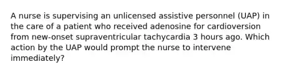 A nurse is supervising an unlicensed assistive personnel (UAP) in the care of a patient who received adenosine for cardioversion from new-onset supraventricular tachycardia 3 hours ago. Which action by the UAP would prompt the nurse to intervene immediately?