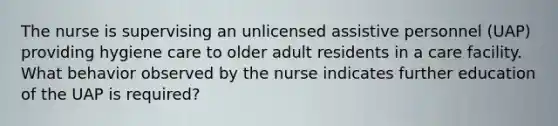 The nurse is supervising an unlicensed assistive personnel (UAP) providing hygiene care to older adult residents in a care facility. What behavior observed by the nurse indicates further education of the UAP is required?