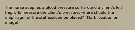 The nurse supplies a blood pressure cuff around a client's left thigh. To measure the client's pressure, where should the diaphragm of the stethoscope be placed? (Mark location on image)