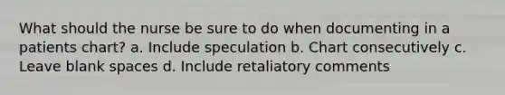 What should the nurse be sure to do when documenting in a patients chart? a. Include speculation b. Chart consecutively c. Leave blank spaces d. Include retaliatory comments